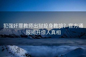 犯強(qiáng)奸罪教師出獄投身教培？官方通報(bào)揭開(kāi)驚人真相