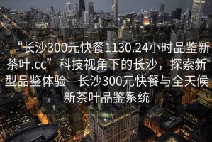 “長沙300元快餐1130.24小時品鑒新茶葉.cc”科技視角下的長沙，探索新型品鑒體驗—長沙300元快餐與全天候新茶葉品鑒系統(tǒng)