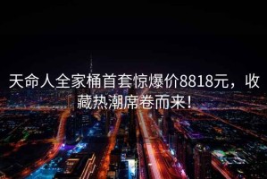 天命人全家桶首套驚爆價8818元，收藏熱潮席卷而來！