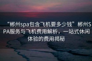 “郴州spa包含飛機(jī)要多少錢”郴州SPA服務(wù)與飛機(jī)費(fèi)用解析，一站式休閑體驗(yàn)的費(fèi)用揭秘
