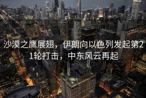 沙漠之鷹展翅，伊朗向以色列發(fā)起第21輪打擊，中東風(fēng)云再起