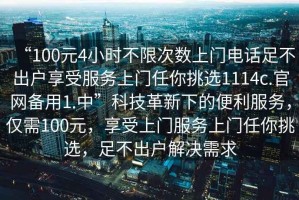 “100元4小時(shí)不限次數(shù)上門電話足不出戶享受服務(wù)上門任你挑選1114c.官網(wǎng)備用1.中”科技革新下的便利服務(wù)，僅需100元，享受上門服務(wù)上門任你挑選，足不出戶解決需求