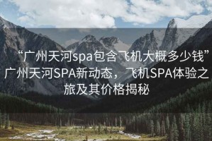 “廣州天河spa包含飛機(jī)大概多少錢”廣州天河SPA新動(dòng)態(tài)，飛機(jī)SPA體驗(yàn)之旅及其價(jià)格揭秘