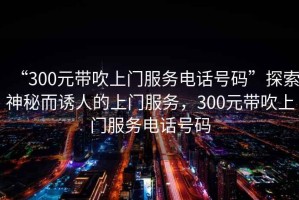 “300元帶吹上門(mén)服務(wù)電話(huà)號(hào)碼”探索神秘而誘人的上門(mén)服務(wù)，300元帶吹上門(mén)服務(wù)電話(huà)號(hào)碼