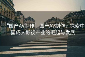 “國(guó)產(chǎn)AV制作”國(guó)產(chǎn)AV制作，探索中國(guó)成人影視產(chǎn)業(yè)的崛起與發(fā)展