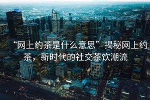 “網(wǎng)上約茶是什么意思”揭秘網(wǎng)上約茶，新時代的社交茶飲潮流