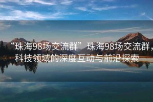 “珠海98場交流群”珠海98場交流群，科技領(lǐng)域的深度互動與前沿探索