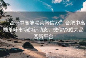 “合肥中高端喝茶微信VX”合肥中高端茶葉市場的新動態(tài)，微信VX成為品茗新平臺
