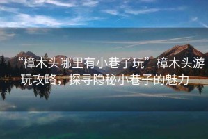 “樟木頭哪里有小巷子玩”樟木頭游玩攻略，探尋隱秘小巷子的魅力