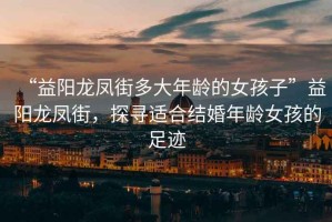 “益陽龍鳳街多大年齡的女孩子”益陽龍鳳街，探尋適合結(jié)婚年齡女孩的足跡