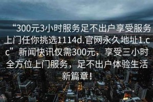 “300元3小時服務(wù)足不出戶享受服務(wù)上門任你挑選1114d.官網(wǎng)永久地址1.cc”新聞快訊僅需300元，享受三小時全方位上門服務(wù)，足不出戶體驗生活新篇章！