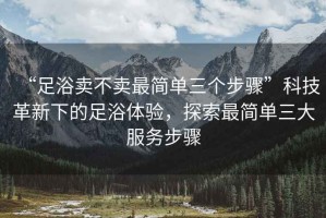 “足浴賣不賣最簡(jiǎn)單三個(gè)步驟”科技革新下的足浴體驗(yàn)，探索最簡(jiǎn)單三大服務(wù)步驟