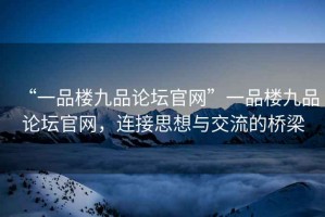 “一品樓九品論壇官網(wǎng)”一品樓九品論壇官網(wǎng)，連接思想與交流的橋梁