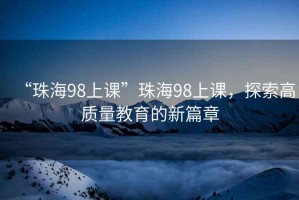 “珠海98上課”珠海98上課，探索高質(zhì)量教育的新篇章