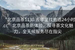 “北京品茶1130.去哪里找合適24小時.cc”北京品茶新體驗，探尋茶文化魅力，全天候服務(wù)盡在指尖