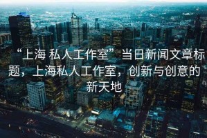 “上海 私人工作室”當(dāng)日新聞文章標(biāo)題，上海私人工作室，創(chuàng)新與創(chuàng)意的新天地