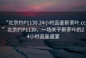 “北京約P1130.24小時品鑒新茶葉.cc”北京約P1130，一場關(guān)于新茶葉的24小時品鑒盛宴