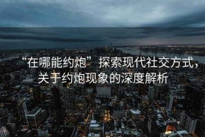 “在哪能約炮”探索現(xiàn)代社交方式，關(guān)于約炮現(xiàn)象的深度解析