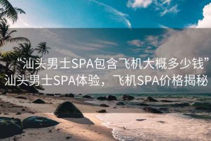 “汕頭男士SPA包含飛機(jī)大概多少錢”汕頭男士SPA體驗(yàn)，飛機(jī)SPA價(jià)格揭秘