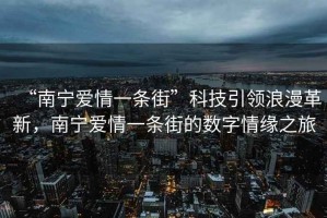 “南寧愛情一條街”科技引領(lǐng)浪漫革新，南寧愛情一條街的數(shù)字情緣之旅
