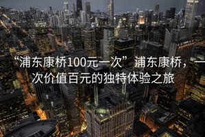 “浦東康橋100元一次”浦東康橋，一次價值百元的獨特體驗之旅