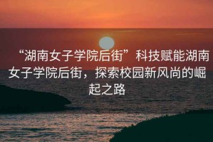 “湖南女子學(xué)院后街”科技賦能湖南女子學(xué)院后街，探索校園新風(fēng)尚的崛起之路