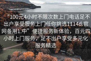 “100元4小時不限次數(shù)上門電話足不出戶享受服務(wù)上門任你挑選1114d.官網(wǎng)備用1.中”便捷服務(wù)新體驗，百元四小時上門服務(wù)，足不出戶享受多元化服務(wù)精選
