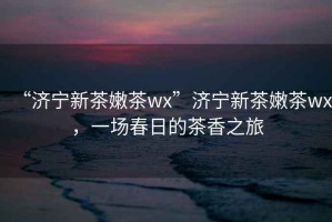 “濟(jì)寧新茶嫩茶wx”濟(jì)寧新茶嫩茶wx，一場(chǎng)春日的茶香之旅