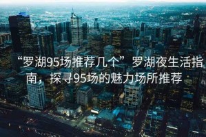“羅湖95場(chǎng)推薦幾個(gè)”羅湖夜生活指南，探尋95場(chǎng)的魅力場(chǎng)所推薦