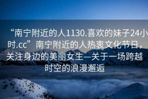 “南寧附近的人1130.喜歡的妹子24小時.cc”南寧附近的人熱衷文化節(jié)日，關注身邊的美麗女生—關于一場跨越時空的浪漫邂逅