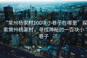 “常州楊家村100塊小巷子在哪里”探索常州楊家村，尋找神秘的一百塊小巷子