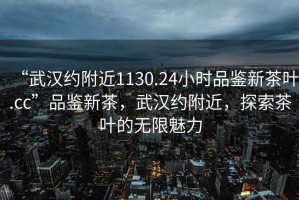 “武漢約附近1130.24小時品鑒新茶葉.cc”品鑒新茶，武漢約附近，探索茶葉的無限魅力