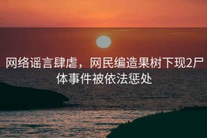 網(wǎng)絡(luò)謠言肆虐，網(wǎng)民編造果樹下現(xiàn)2尸體事件被依法懲處