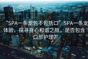 “SPA一條龍包不包括口”SPA一條龍?bào)w驗(yàn)，探尋身心和諧之旅，是否包含口部護(hù)理？