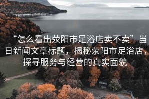 “怎么看出滎陽市足浴店賣不賣”當日新聞文章標題，揭秘滎陽市足浴店，探尋服務(wù)與經(jīng)營的真實面貌