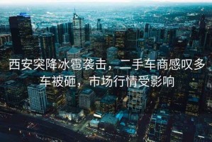 西安突降冰雹襲擊，二手車商感嘆多車被砸，市場(chǎng)行情受影響