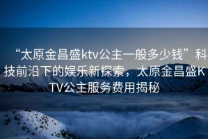 “太原金昌盛ktv公主一般多少錢”科技前沿下的娛樂新探索，太原金昌盛KTV公主服務(wù)費(fèi)用揭秘