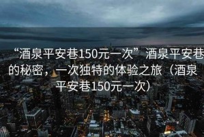 “酒泉平安巷150元一次”酒泉平安巷的秘密，一次獨特的體驗之旅（酒泉平安巷150元一次）