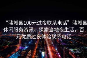 “蒲城縣100元過夜聯(lián)系電話”蒲城縣休閑服務資訊，探索當?shù)匾股?，百元?yōu)質過夜體驗聯(lián)系電話