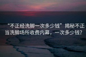 “不正經(jīng)洗腳一次多少錢”揭秘不正當(dāng)洗腳場(chǎng)所收費(fèi)內(nèi)幕，一次多少錢？