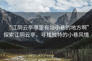 “江陰云亭哪里有站小巷的地方啊”探索江陰云亭，尋找獨(dú)特的小巷風(fēng)情