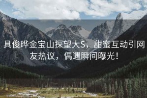 具俊曄金寶山探望大S，甜蜜互動(dòng)引網(wǎng)友熱議，偶遇瞬間曝光！
