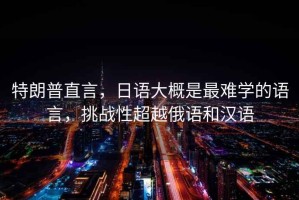 特朗普直言，日語大概是最難學的語言，挑戰(zhàn)性超越俄語和漢語
