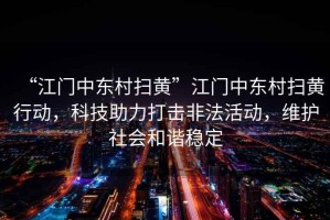 “江門(mén)中東村掃黃”江門(mén)中東村掃黃行動(dòng)，科技助力打擊非法活動(dòng)，維護(hù)社會(huì)和諧穩(wěn)定