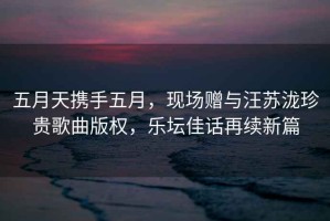 五月天攜手五月，現(xiàn)場贈與汪蘇瀧珍貴歌曲版權(quán)，樂壇佳話再續(xù)新篇