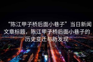 “陳江甲子橋后面小巷子”當(dāng)日新聞文章標(biāo)題，陳江甲子橋后面小巷子的歷史變遷與新發(fā)現(xiàn)