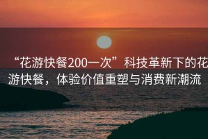 “花游快餐200一次”科技革新下的花游快餐，體驗價值重塑與消費新潮流