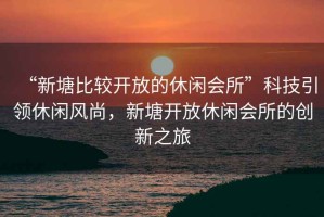 “新塘比較開放的休閑會(huì)所”科技引領(lǐng)休閑風(fēng)尚，新塘開放休閑會(huì)所的創(chuàng)新之旅