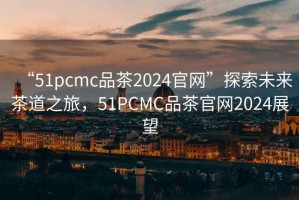 “51pcmc品茶2024官網(wǎng)”探索未來茶道之旅，51PCMC品茶官網(wǎng)2024展望