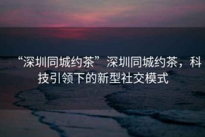 “深圳同城約茶”深圳同城約茶，科技引領(lǐng)下的新型社交模式